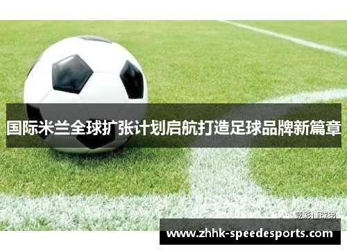 国际米兰全球扩张计划启航打造足球品牌新篇章