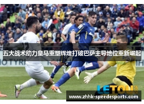 五大战术助力皇马重塑辉煌打破巴萨主导地位重新崛起