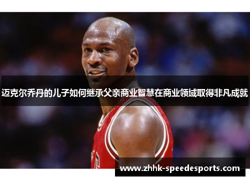 迈克尔乔丹的儿子如何继承父亲商业智慧在商业领域取得非凡成就