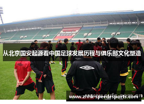 从北京国安起源看中国足球发展历程与俱乐部文化塑造