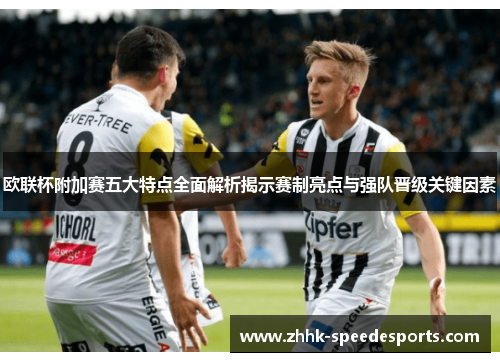 欧联杯附加赛五大特点全面解析揭示赛制亮点与强队晋级关键因素